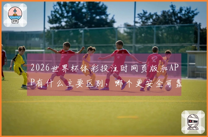2026世界杯体彩投注时网页版和APP有什么主要区别，哪个更安全可靠？