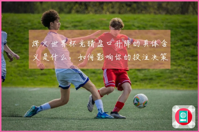 烽火世界杯竞猜盘口升降的具体含义是什么，如何影响你的投注决策？